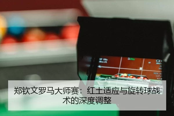 郑钦文罗马大师赛：红土适应与旋转球战术的深度调整