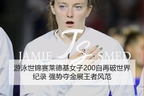 游泳世锦赛莱德基女子200自再破世界纪录 强势夺金展王者风范