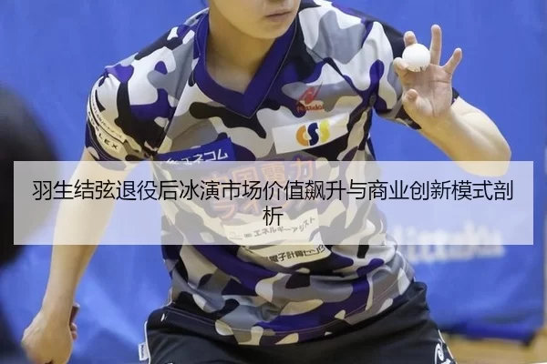 羽生结弦退役后冰演市场价值飙升与商业创新模式剖析