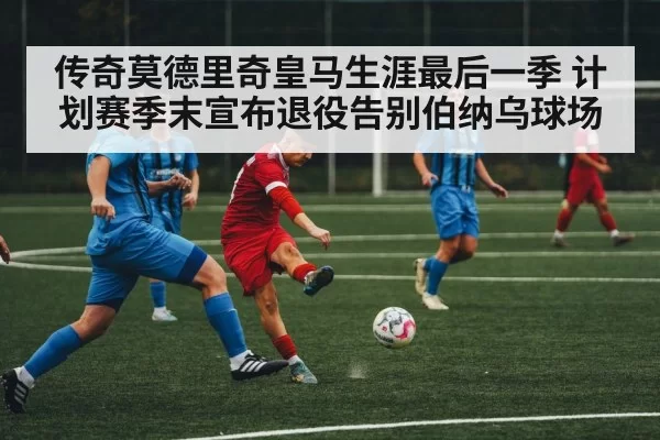 传奇莫德里奇皇马生涯最后一季 计划赛季末宣布退役告别伯纳乌球场