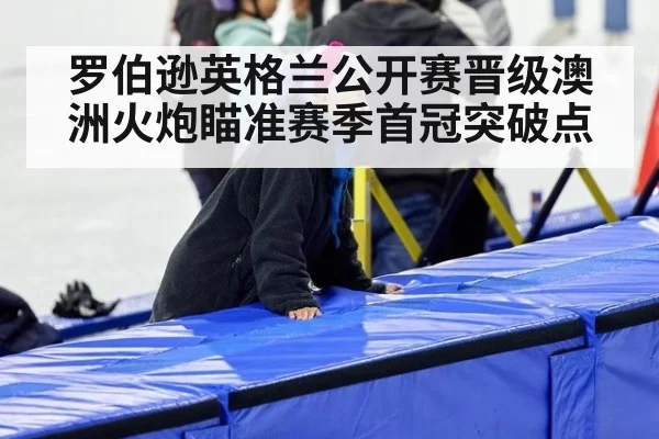 罗伯逊英格兰公开赛晋级澳洲火炮瞄准赛季首冠突破点